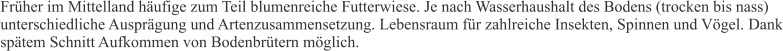 Früher im Mittelland häufige zum Teil blumenreiche Futterwiese. Je nach Wasserhaushalt des Bodens (trocken bis nass) unterschiedliche Ausprägung und Artenzusammensetzung. Lebensraum für zahlreiche Insekten, Spinnen und Vögel. Dank spätem Schnitt Aufkommen von Bodenbrütern möglich.