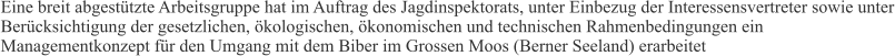 Eine breit abgestützte Arbeitsgruppe hat im Auftrag des Jagdinspektorats, unter Einbezug der Interessensvertreter sowie unter Berücksichtigung der gesetzlichen, ökologischen, ökonomischen und technischen Rahmenbedingungen ein Managementkonzept für den Umgang mit dem Biber im Grossen Moos (Berner Seeland) erarbeitet