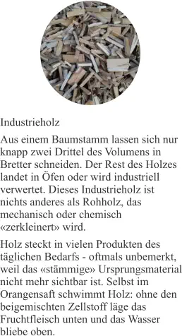 Industrieholz Aus einem Baumstamm lassen sich nur knapp zwei Drittel des Volumens in Bretter schneiden. Der Rest des Holzes landet in Öfen oder wird industriell verwertet. Dieses Industrieholz ist nichts anderes als Rohholz, das mechanisch oder chemisch «zerkleinert» wird. Holz steckt in vielen Produkten des täglichen Bedarfs - oftmals unbemerkt, weil das «stämmige» Ursprungsmaterial nicht mehr sichtbar ist. Selbst im Orangensaft schwimmt Holz: ohne den beigemischten Zellstoff läge das Fruchtfleisch unten und das Wasser bliebe oben.